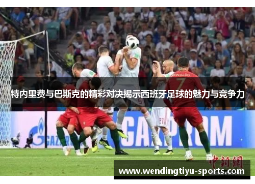 特内里费与巴斯克的精彩对决揭示西班牙足球的魅力与竞争力